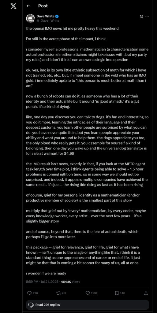 Dave White
@_Dave__White_
on X (Twitter)

the openai IMO news hit me pretty heavy this weekend

i'm still in the acute phase of the impact, i think

i consider myself a professional mathematician (a characterization some actual professional mathematicians might take issue with, but my party my rules) and i don't think i can answer a single imo question

ok, yes, imo is its own little athletic subsection of math for which i have not trained, etc. etc., but. if i meet someone in the wild who has an IMO gold, i immediately update to "this person is much better at math than i am"

now a bunch of robots can do it. as someone who has a lot of their identity and their actual life built around "is good at math," it's a gut punch. it's a kind of dying.

like, one day you discover you can talk to dogs. it's fun and interesting so you do it more, learning the intricacies of their language and their deepest customs. you learn other people are surprised by what you can do. you have never quite fit in, but you learn people appreciate your ability and want you around to help them. the dogs appreciate you too, the only biped who really gets it. you assemble for yourself a kind of belonging. then one day you wake up and the universal dog translator is for sale at walmart for $4.99

the IMO result isn't news, exactly. in fact, if you look at the METR agent task length over time plot, i think agents being able to solve ~ 1.5 hour problems is coming right on time. so in some way we should not be surprised. and indeed, it appears multiple companies have achieved the same result. it's just... the rising tide rising as fast as it has been rising

of course, grief for my personal identity as a mathematician (and/or productive member of society) is the smallest part of this story

multiply that grief out by *every* mathematician, by every coder, maybe every knowledge worker, every artist... over the next few years... it's a slightly bigger story

and of course, beyond that, there is the fear of actual death, which perhaps i'll go into more later.

this package -- grief for relevance, grief for life, grief for what i have known -- isn't unique to the ai age or anything like that. i think it is a standard thing as one appreaches end of career or end of life. it just might be that that is coming a bit sooner for many of us, all at once.

i wonder if we are ready
8:59 PM · Jul 21, 2025
·
464.1K
 Views